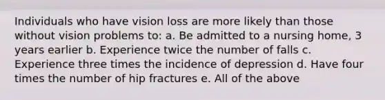 Individuals who have vision loss are more likely than those without vision problems to: a. Be admitted to a nursing home, 3 years earlier b. Experience twice the number of falls c. Experience three times the incidence of depression d. Have four times the number of hip fractures e. All of the above