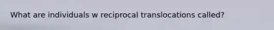 What are individuals w reciprocal translocations called?