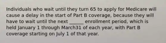 Individuals who wait until they turn 65 to apply for Medicare will cause a delay in the start of Part B coverage, because they will have to wait until the next ______ enrollment period, which is held January 1 through March31 of each year, with Part B coverage starting on July 1 of that year.