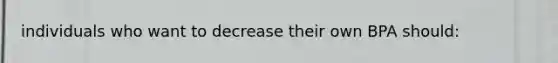 individuals who want to decrease their own BPA should: