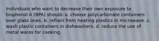 Individuals who want to decrease their own exposure to bisphenol A (BPA) should: a. choose polycarbonate containers over glass ones. b. refrain from heating plastics in microwave. c. wash plastic containers in dishwashers. d. reduce the use of metal wares for cooking.