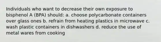 Individuals who want to decrease their own exposure to bisphenol A (BPA) should: a. choose polycarbonate containers over glass ones b. refrain from heating plastics in microwave c. wash plastic containers in dishwashers d. reduce the use of metal wares from cooking