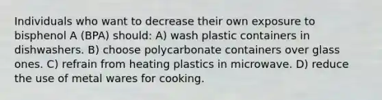 Individuals who want to decrease their own exposure to bisphenol A (BPA) should: A) wash plastic containers in dishwashers. B) choose polycarbonate containers over glass ones. C) refrain from heating plastics in microwave. D) reduce the use of metal wares for cooking.