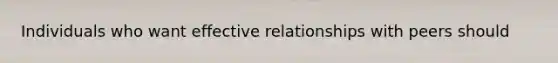 Individuals who want effective relationships with peers should