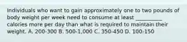 Individuals who want to gain approximately one to two pounds of body weight per week need to consume at least __________ calories more per day than what is required to maintain their weight. A. 200-300 B. 500-1,000 C. 350-450 D. 100-150