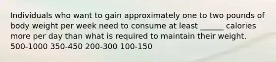 Individuals who want to gain approximately one to two pounds of body weight per week need to consume at least ______ calories more per day than what is required to maintain their weight. 500-1000 350-450 200-300 100-150