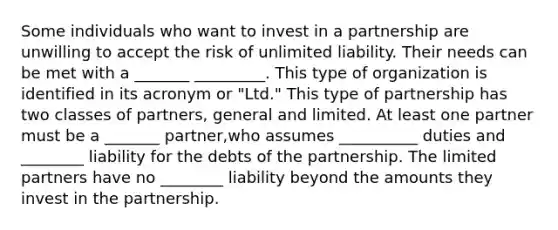 Some individuals who want to invest in a partnership are unwilling to accept the risk of unlimited liability. Their needs can be met with a _______ _________. This type of organization is identified in its acronym or "Ltd." This type of partnership has two classes of partners, general and limited. At least one partner must be a _______ partner,who assumes __________ duties and ________ liability for the debts of the partnership. The limited partners have no ________ liability beyond the amounts they invest in the partnership.