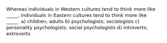 Whereas individuals in Western cultures tend to think more like _____, individuals in Eastern cultures tend to think more like _____. a) children; adults b) psychologists; sociologists c) personality psychologists; social psychologists d) introverts; extroverts