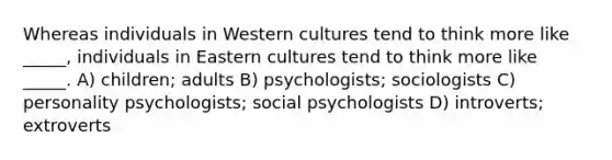 Whereas individuals in Western cultures tend to think more like _____, individuals in Eastern cultures tend to think more like _____. A) children; adults B) psychologists; sociologists C) personality psychologists; social psychologists D) introverts; extroverts