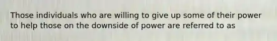 Those individuals who are willing to give up some of their power to help those on the downside of power are referred to as