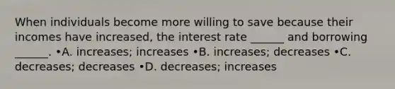 When individuals become more willing to save because their incomes have increased, the interest rate ______ and borrowing ______. •A. increases; increases •B. increases; decreases •C. decreases; decreases •D. decreases; increases