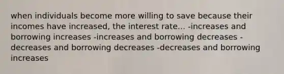 when individuals become more willing to save because their incomes have increased, the interest rate... -increases and borrowing increases -increases and borrowing decreases -decreases and borrowing decreases -decreases and borrowing increases