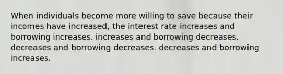 When individuals become more willing to save because their incomes have increased, the interest rate increases and borrowing increases. increases and borrowing decreases. decreases and borrowing decreases. decreases and borrowing increases.