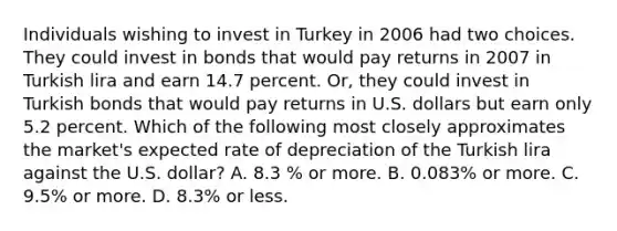 Individuals wishing to invest in Turkey in 2006 had two choices. They could invest in bonds that would pay returns in 2007 in Turkish lira and earn 14.7 percent.​ Or, they could invest in Turkish bonds that would pay returns in U.S. dollars but earn only 5.2 percent. Which of the following most closely approximates the​ market's expected rate of depreciation of the Turkish lira against the U.S.​ dollar? A. 8.3​ % or more. B. 0.083% or more. C. 9.5% or more. D. 8.3% or less.