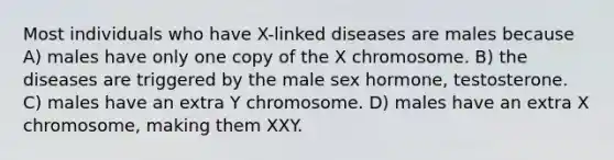 Most individuals who have X-linked diseases are males because A) males have only one copy of the X chromosome. B) the diseases are triggered by the male sex hormone, testosterone. C) males have an extra Y chromosome. D) males have an extra X chromosome, making them XXY.