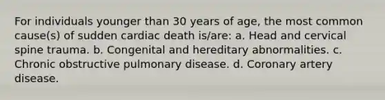 For individuals younger than 30 years of age, the most common cause(s) of sudden cardiac death is/are: a. Head and cervical spine trauma. b. Congenital and hereditary abnormalities. c. Chronic obstructive pulmonary disease. d. Coronary artery disease.