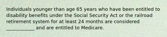 Individuals younger than age 65 years who have been entitled to disability benefits under the Social Security Act or the railroad retirement system for at least 24 months are considered ____________ and are entitled to Medicare.