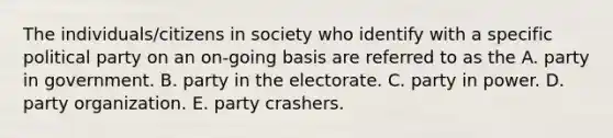 The individuals/citizens in society who identify with a specific political party on an on-going basis are referred to as the A. party in government. B. party in the electorate. C. party in power. D. party organization. E. party crashers.