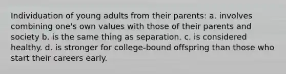 Individuation of young adults from their parents: a. involves combining one's own values with those of their parents and society b. is the same thing as separation. c. is considered healthy. d. is stronger for college-bound offspring than those who start their careers early.