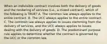 When an indivisible contract involves both the delivery of goods and the rendering of services (i.e., a mixed contract), which of the following is TRUE? A. The common law always applies to the entire contract. B. The UCC always applies to the entire contract. C. The common law always applies to issues stemming from the delivery of services, and the UCC always applies to issues dealing with the delivery of goods. D. The predominant purpose rule applies to determine whether the contract is governed by the UCC or the common law.