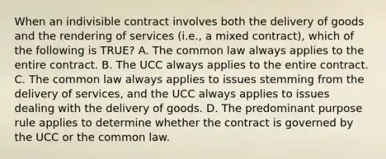 When an indivisible contract involves both the delivery of goods and the rendering of services (i.e., a mixed contract), which of the following is TRUE? A. The common law always applies to the entire contract. B. The UCC always applies to the entire contract. C. The common law always applies to issues stemming from the delivery of services, and the UCC always applies to issues dealing with the delivery of goods. D. The predominant purpose rule applies to determine whether the contract is governed by the UCC or the common law.