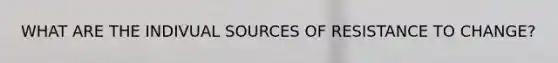 WHAT ARE THE INDIVUAL SOURCES OF RESISTANCE TO CHANGE?