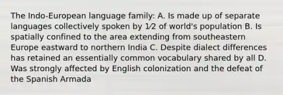 The Indo-European language family: A. Is made up of separate languages collectively spoken by 1⁄2 of world's population B. Is spatially confined to the area extending from southeastern Europe eastward to northern India C. Despite dialect differences has retained an essentially common vocabulary shared by all D. Was strongly affected by English colonization and the defeat of the Spanish Armada