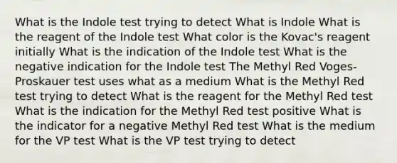 What is the Indole test trying to detect What is Indole What is the reagent of the Indole test What color is the Kovac's reagent initially What is the indication of the Indole test What is the negative indication for the Indole test The Methyl Red Voges-Proskauer test uses what as a medium What is the Methyl Red test trying to detect What is the reagent for the Methyl Red test What is the indication for the Methyl Red test positive What is the indicator for a negative Methyl Red test What is the medium for the VP test What is the VP test trying to detect