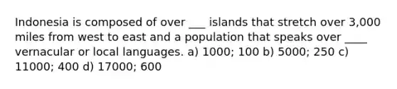 Indonesia is composed of over ___ islands that stretch over 3,000 miles from west to east and a population that speaks over ____ vernacular or local languages. a) 1000; 100 b) 5000; 250 c) 11000; 400 d) 17000; 600