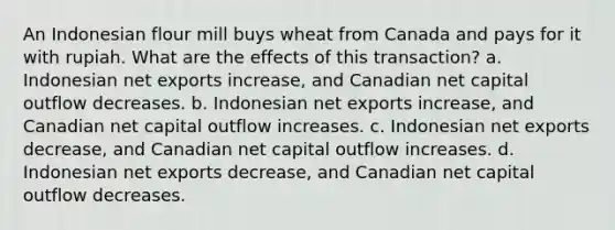 An Indonesian flour mill buys wheat from Canada and pays for it with rupiah. What are the effects of this transaction? a. Indonesian net exports increase, and Canadian net capital outflow decreases. b. Indonesian net exports increase, and Canadian net capital outflow increases. c. Indonesian net exports decrease, and Canadian net capital outflow increases. d. Indonesian net exports decrease, and Canadian net capital outflow decreases.