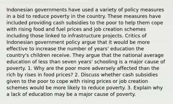 Indonesian governments have used a variety of policy measures in a bid to reduce poverty in the country. These measures have included providing cash subsidies to the poor to help them cope with rising food and fuel prices and job creation schemes including those linked to infrastructure projects. Critics of Indonesian government policy argue that it would be more effective to increase the number of years' education the country's children receive. They argue that the national average education of less than seven years' schooling is a major cause of poverty. 1. Why are the poor more adversely affected than the rich by rises in food prices? 2. Discuss whether cash subsidies given to the poor to cope with rising prices or job creation schemes would be more likely to reduce poverty. 3. Explain why a lack of education may be a major cause of poverty.