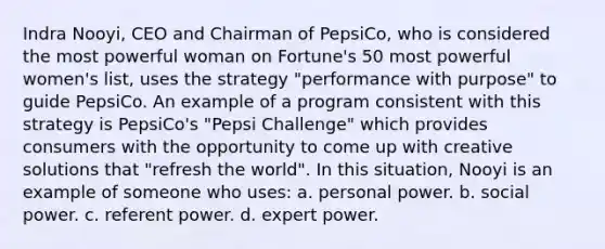 Indra Nooyi, CEO and Chairman of PepsiCo, who is considered the most powerful woman on Fortune's 50 most powerful women's list, uses the strategy "performance with purpose" to guide PepsiCo. An example of a program consistent with this strategy is PepsiCo's "Pepsi Challenge" which provides consumers with the opportunity to come up with creative solutions that "refresh the world". In this situation, Nooyi is an example of someone who uses: a. personal power. b. social power. c. referent power. d. expert power.