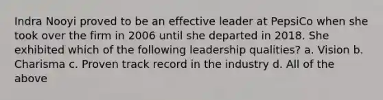 Indra Nooyi proved to be an effective leader at PepsiCo when she took over the firm in 2006 until she departed in 2018. She exhibited which of the following leadership qualities? a. Vision b. Charisma c. Proven track record in the industry d. All of the above