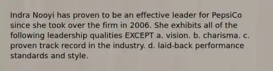 Indra Nooyi has proven to be an effective leader for PepsiCo since she took over the firm in 2006. She exhibits all of the following leadership qualities EXCEPT a. vision. b. charisma. c. proven track record in the industry. d. laid-back performance standards and style.