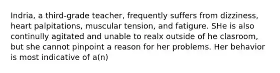 Indria, a third-grade teacher, frequently suffers from dizziness, heart palpitations, muscular tension, and fatigure. SHe is also continully agitated and unable to realx outside of he clasroom, but she cannot pinpoint a reason for her problems. Her behavior is most indicative of a(n)