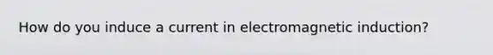 How do you induce a current in electromagnetic induction?