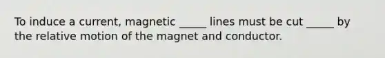 To induce a current, magnetic _____ lines must be cut _____ by the relative motion of the magnet and conductor.