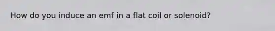 How do you induce an emf in a flat coil or solenoid?