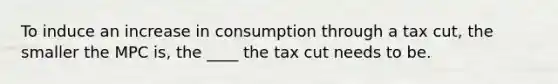 To induce an increase in consumption through a tax cut, the smaller the MPC is, the ____ the tax cut needs to be.