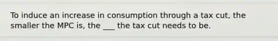 To induce an increase in consumption through a tax cut, the smaller the MPC is, the ___ the tax cut needs to be.