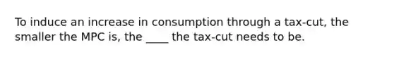 To induce an increase in consumption through a tax-cut, the smaller the MPC is, the ____ the tax-cut needs to be.