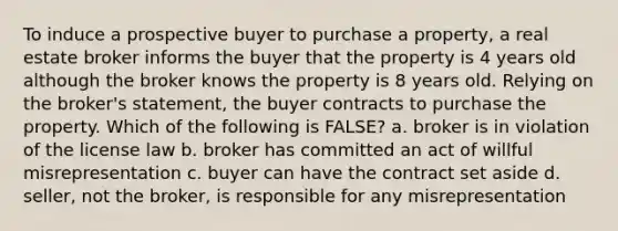 To induce a prospective buyer to purchase a property, a real estate broker informs the buyer that the property is 4 years old although the broker knows the property is 8 years old. Relying on the broker's statement, the buyer contracts to purchase the property. Which of the following is FALSE? a. broker is in violation of the license law b. broker has committed an act of willful misrepresentation c. buyer can have the contract set aside d. seller, not the broker, is responsible for any misrepresentation