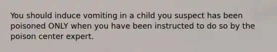 You should induce vomiting in a child you suspect has been poisoned ONLY when you have been instructed to do so by the poison center expert.