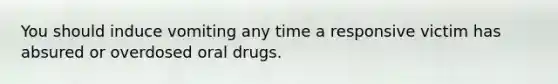 You should induce vomiting any time a responsive victim has absured or overdosed oral drugs.