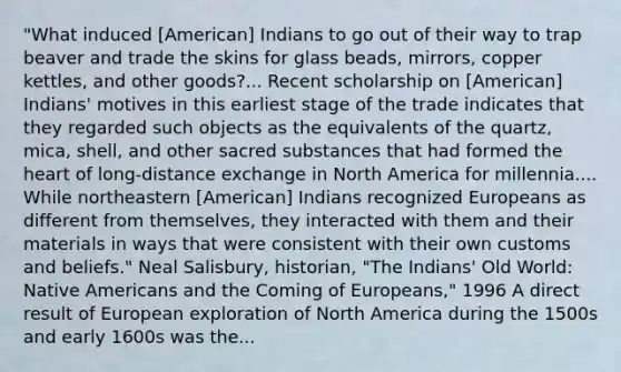 "What induced [American] Indians to go out of their way to trap beaver and trade the skins for glass beads, mirrors, copper kettles, and other goods?... Recent scholarship on [American] Indians' motives in this earliest stage of the trade indicates that they regarded such objects as the equivalents of the quartz, mica, shell, and other sacred substances that had formed the heart of long-distance exchange in North America for millennia.... While northeastern [American] Indians recognized Europeans as different from themselves, they interacted with them and their materials in ways that were consistent with their own customs and beliefs." Neal Salisbury, historian, "The Indians' Old World: Native Americans and the Coming of Europeans," 1996 A direct result of European exploration of North America during the 1500s and early 1600s was the...