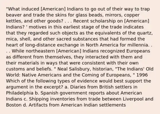 "What induced [American] Indians to go out of their way to trap beaver and trade the skins for glass beads, mirrors, copper kettles, and other goods? . . . Recent scholarship on [American] Indians? ' motives in this earliest stage of the trade indicates that they regarded such objects as the equivalents of the quartz, mica, shell, and other sacred substances that had formed <a href='https://www.questionai.com/knowledge/kya8ocqc6o-the-heart' class='anchor-knowledge'>the heart</a> of long-distance exchange in North America for millennia. . . . While northeastern [American] Indians recognized Europeans as different from themselves, they interacted with them and their materials in ways that were consistent with their own customs and beliefs. " Neal Salisbury, historian, "The Indians' Old World: <a href='https://www.questionai.com/knowledge/k3QII3MXja-native-americans' class='anchor-knowledge'>native americans</a> and the Coming of Europeans, " 1996 Which of the following types of evidence would best support <a href='https://www.questionai.com/knowledge/kX9kaOpm3q-the-argument' class='anchor-knowledge'>the argument</a> in the excerpt? a. Diaries from British settlers in Philadelphia b. Spanish government reports about American Indians c. Shipping inventories from trade between Liverpool and Boston d. Artifacts from American Indian settlements