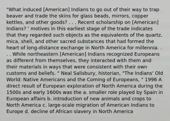 "What induced [American] Indians to go out of their way to trap beaver and trade the skins for glass beads, mirrors, copper kettles, and other goods? . . . Recent scholarship on [American] Indians? ' motives in this earliest stage of the trade indicates that they regarded such objects as the equivalents of the quartz, mica, shell, and other sacred substances that had formed the heart of long-distance exchange in North America for millennia. . . . While northeastern [American] Indians recognized Europeans as different from themselves, they interacted with them and their materials in ways that were consistent with their own customs and beliefs. " Neal Salisbury, historian, "The Indians' Old World: Native Americans and the Coming of Europeans, " 1996 A direct result of European exploration of North America during the 1500s and early 1600s was the a. smaller role played by Spain in European affairs b. introduction of new animals and crops to North America c. large-scale migration of American Indians to Europe d. decline of African slavery in North America