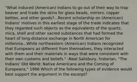 "What induced (American) Indians to go out of their way to trap beaver and trade the skins for glass beads, mirrors, copper kettles, and other goods?...Recent scholarship on (American) Indians' motives in this earliest stage of the trade indicates that they regarded such objects as the equivalents of the quartz, mica, shell and other sacred substances that had formed <a href='https://www.questionai.com/knowledge/kya8ocqc6o-the-heart' class='anchor-knowledge'>the heart</a> of long-distance exchange in North American for millennia...While northeastern (American) Indians recognized that Europeans as different from themselves, they interacted with them and their materials in ways that were consistent with their own customs and beliefs." -Neal Salisbury, historian, "The Indians' Old World: <a href='https://www.questionai.com/knowledge/k3QII3MXja-native-americans' class='anchor-knowledge'>native americans</a> and the Coming of Europeans," 1996 Which of the following types of evidence would best support the argument in the excerpt?