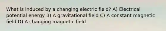 What is induced by a changing electric field? A) Electrical potential energy B) A gravitational field C) A constant magnetic field D) A changing magnetic field