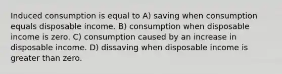 Induced consumption is equal to A) saving when consumption equals disposable income. B) consumption when disposable income is zero. C) consumption caused by an increase in disposable income. D) dissaving when disposable income is greater than zero.